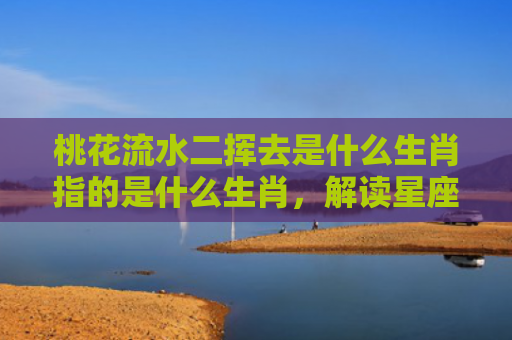 桃花流水二挥去是什么生肖指的是什么生肖，解读星座知识