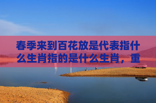 春季来到百花放是代表指什么生肖指的是什么生肖，重点解答星座释义