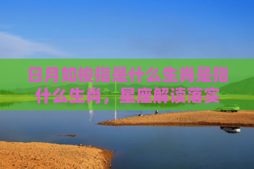 日月如梭指是什么生肖是指什么生肖，星座解读落实