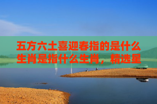 五方六土喜迎春指的是什么生肖是指什么生肖，精选星座解释