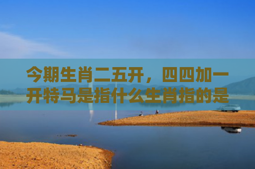 今期生肖二五开，四四加一开特马是指什么生肖指的是什么生肖，重点解答星座释义