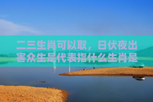 二三生肖可以取，日伏夜出害众生是代表指什么生肖是指什么生肖，重点解答星座释义