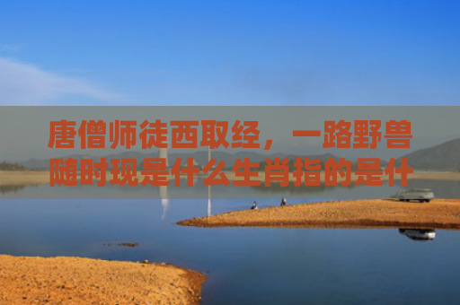 唐僧师徒西取经，一路野兽随时现是什么生肖指的是什么生肖，经典解答星座知识