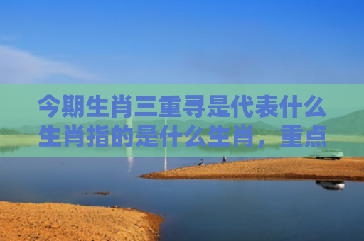 今期生肖三重寻是代表什么生肖指的是什么生肖，重点解答星座释义
