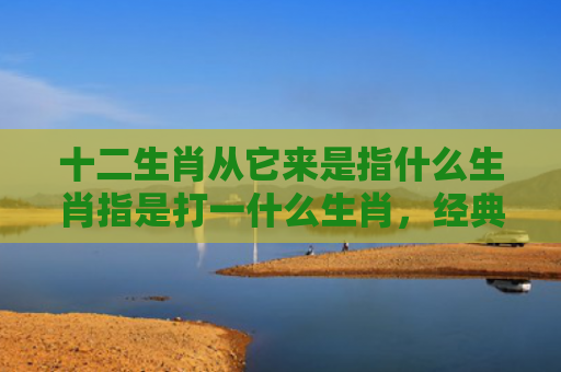 十二生肖从它来是指什么生肖指是打一什么生肖，经典解答星座知识