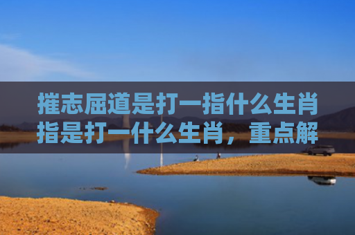 摧志屈道是打一指什么生肖指是打一什么生肖，重点解答星座释义