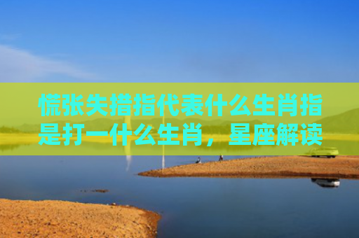 慌张失措指代表什么生肖指是打一什么生肖，星座解读落实