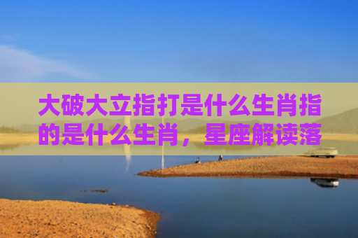 大破大立指打是什么生肖指的是什么生肖，星座解读落实