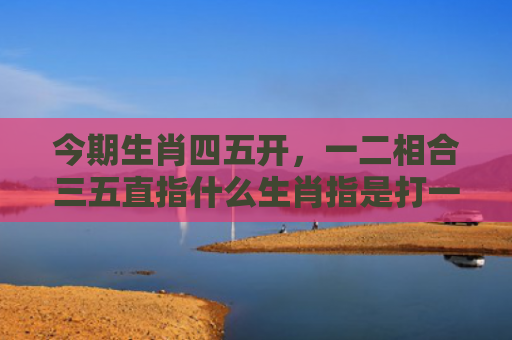 今期生肖四五开，一二相合三五直指什么生肖指是打一什么生肖，星座解读落实