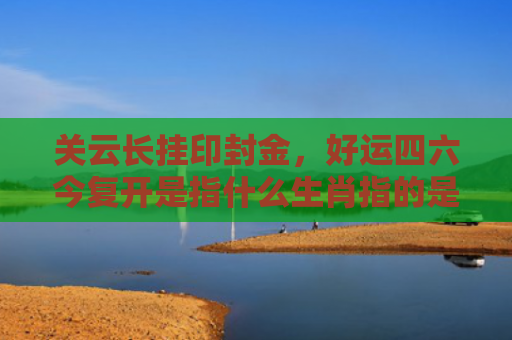 关云长挂印封金，好运四六今复开是指什么生肖指的是什么生肖，精选星座解释
