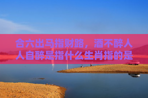 合六出马指财路，酒不醉人人自醉是指什么生肖指的是什么生肖，解读星座知识