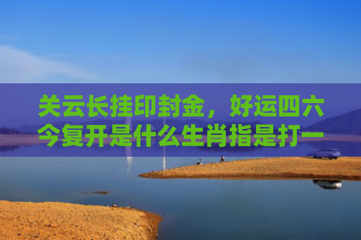 关云长挂印封金，好运四六今复开是什么生肖指是打一什么生肖，重点解答星座释义