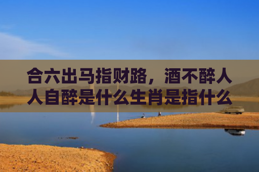 合六出马指财路，酒不醉人人自醉是什么生肖是指什么生肖，重点解答星座释义