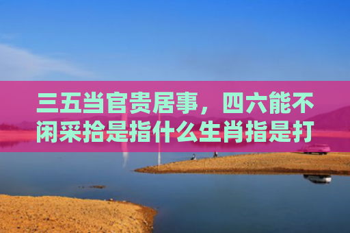 三五当官贵居事，四六能不闲采拾是指什么生肖指是打一什么生肖，星座解读落实