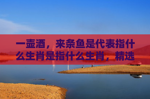 一壶酒，来条鱼是代表指什么生肖是指什么生肖，精选星座解释