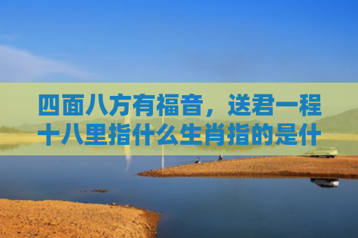 四面八方有福音，送君一程十八里指什么生肖指的是什么生肖，重点解答星座释义