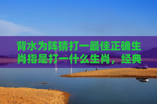 背水为阵猜打一最佳正确生肖指是打一什么生肖，经典解答星座知识