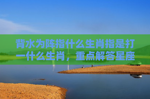 背水为阵指什么生肖指是打一什么生肖，重点解答星座释义