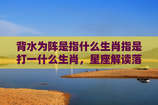 背水为阵是指什么生肖指是打一什么生肖，星座解读落实
