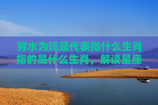 背水为阵是代表指什么生肖指的是什么生肖，解读星座知识