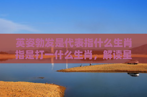 英姿勃发是代表指什么生肖指是打一什么生肖，解读星座知识