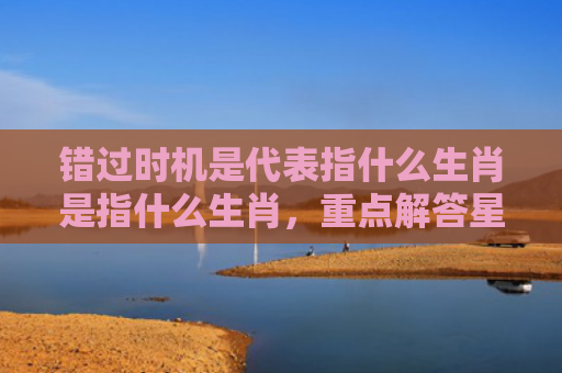 错过时机是代表指什么生肖是指什么生肖，重点解答星座释义