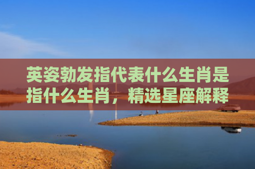 英姿勃发指代表什么生肖是指什么生肖，精选星座解释