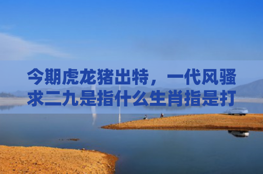 今期虎龙猪出特，一代风骚求二九是指什么生肖指是打一什么生肖，解读星座知识