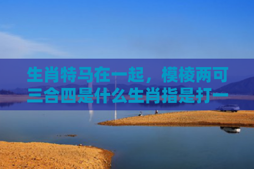 生肖特马在一起，模棱两可三合四是什么生肖指是打一什么生肖，精选星座解释