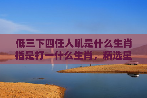 低三下四任人吼是什么生肖指是打一什么生肖，精选星座解释