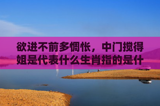 欲进不前多惆怅，中门搅得姐是代表什么生肖指的是什么生肖，星座解读落实