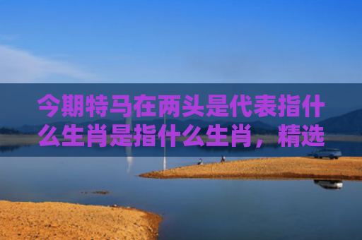 今期特马在两头是代表指什么生肖是指什么生肖，精选星座解释