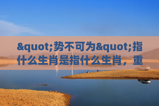 "势不可为"指什么生肖是指什么生肖，重点解答星座释义