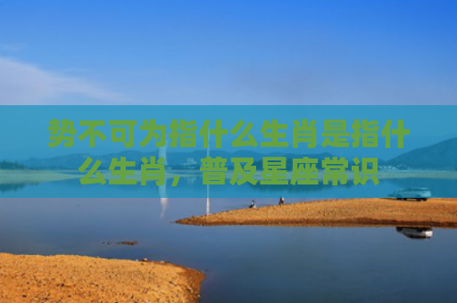 势不可为指什么生肖是指什么生肖，普及星座常识