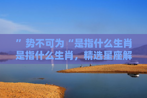 ”势不可为“是指什么生肖是指什么生肖，精选星座解释