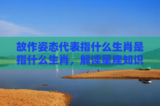 故作姿态代表指什么生肖是指什么生肖，解读星座知识