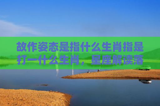 故作姿态是指什么生肖指是打一什么生肖，星座解读落实