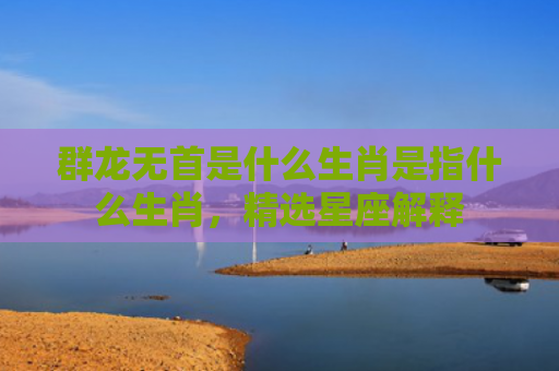 群龙无首是什么生肖是指什么生肖，精选星座解释