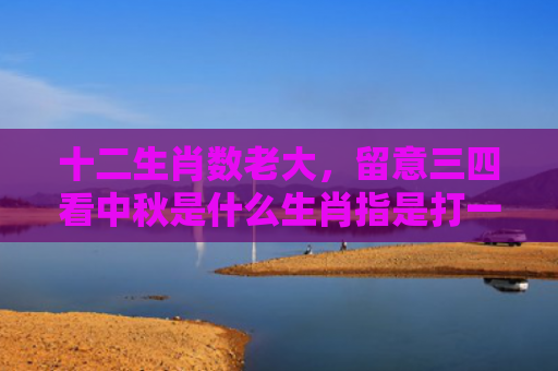 十二生肖数老大，留意三四看中秋是什么生肖指是打一什么生肖，星座解读落实