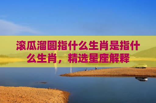 滚瓜溜圆指什么生肖是指什么生肖，精选星座解释