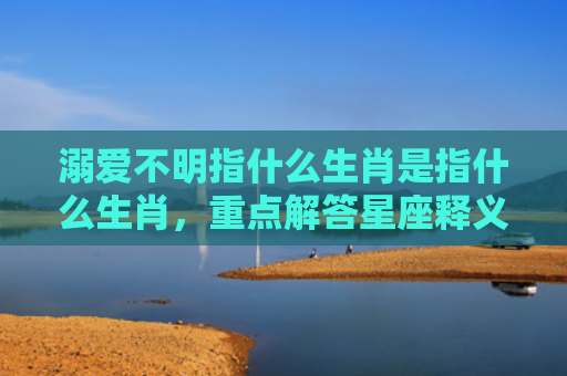 溺爱不明指什么生肖是指什么生肖，重点解答星座释义