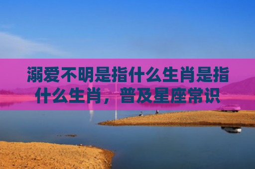 溺爱不明是指什么生肖是指什么生肖，普及星座常识