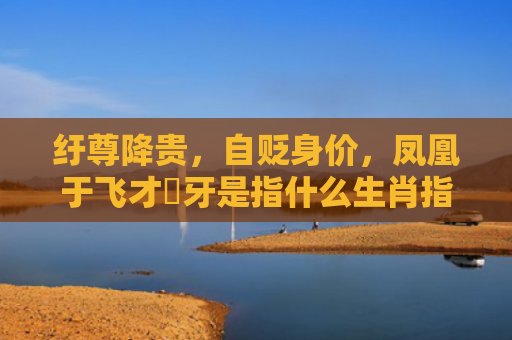 纡尊降贵，自贬身价，凤凰于飞才啱牙是指什么生肖指的是什么生肖，精选星座解释