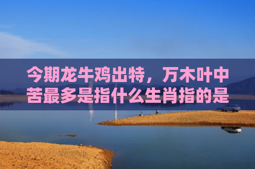今期龙牛鸡出特，万木叶中苦最多是指什么生肖指的是什么生肖，经典解答星座知识