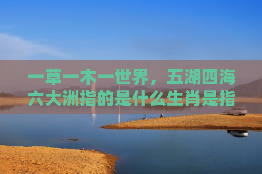一草一木一世界，五湖四海六大洲指的是什么生肖是指什么生肖，经典解答星座知识