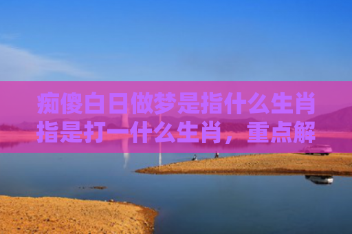 痴傻白日做梦是指什么生肖指是打一什么生肖，重点解答星座释义