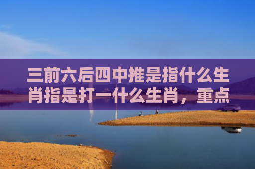 三前六后四中推是指什么生肖指是打一什么生肖，重点解答星座释义