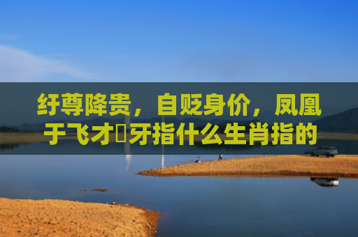 纡尊降贵，自贬身价，凤凰于飞才啱牙指什么生肖指的是什么生肖，重点解答星座释义