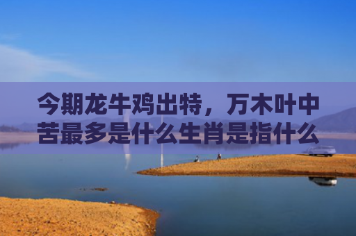 今期龙牛鸡出特，万木叶中苦最多是什么生肖是指什么生肖，重点解答星座释义