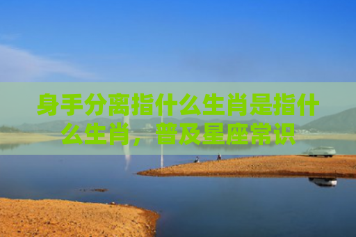 身手分离指什么生肖是指什么生肖，普及星座常识